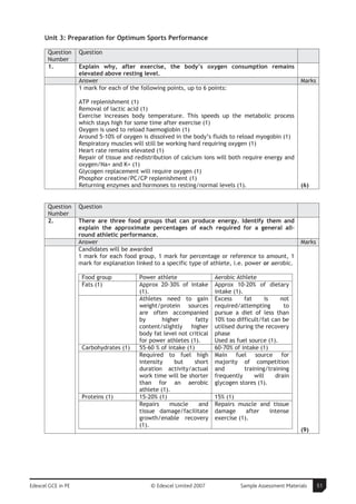 Unit 3: Preparation for Optimum Sports Performance

       Question     Question
       Number
       1.           Explain why, after exercise, the body’s oxygen consumption remains
                    elevated above resting level.
                    Answer                                                                                Marks
                    1 mark for each of the following points, up to 6 points:

                    ATP replenishment (1)
                    Removal of lactic acid (1)
                    Exercise increases body temperature. This speeds up the metabolic process
                    which stays high for some time after exercise (1)
                    Oxygen is used to reload haemoglobin (1)
                    Around 5-10% of oxygen is dissolved in the body’s fluids to reload myogobin (1)
                    Respiratory muscles will still be working hard requiring oxygen (1)
                    Heart rate remains elevated (1)
                    Repair of tissue and redistribution of calcium ions will both require energy and
                    oxygen/Na+ and K+ (1)
                    Glycogen replacement will require oxygen (1)
                    Phosphor creatine/PC/CP replenishment (1)
                    Returning enzymes and hormones to resting/normal levels (1).                          (6)


       Question     Question
       Number
       2.           There are three food groups that can produce energy. Identify them and
                    explain the approximate percentages of each required for a general all-
                    round athletic performance.
                    Answer                                                                                Marks
                    Candidates will be awarded
                    1 mark for each food group, 1 mark for percentage or reference to amount, 1
                    mark for explanation linked to a specific type of athlete, i.e. power or aerobic.

                     Food group           Power athlete                 Aerobic Athlete
                     Fats (1)             Approx 20-30% of intake       Approx 10-20% of dietary
                                          (1).                          intake (1).
                                          Athletes need to gain         Excess      fat      is   not
                                          weight/protein sources        required/attempting        to
                                          are often accompanied         pursue a diet of less than
                                          by       higher       fatty   10% too difficult/fat can be
                                          content/slightly higher       utilised during the recovery
                                          body fat level not critical   phase
                                          for power athletes (1).       Used as fuel source (1).
                     Carbohydrates (1)    55-60 % of intake (1)         60-70% of intake (1)
                                          Required to fuel high         Main fuel source for
                                          intensity    but      short   majority of competition
                                          duration activity/actual      and         training/training
                                          work time will be shorter     frequently      will    drain
                                          than for an aerobic           glycogen stores (1).
                                          athlete (1).
                     Proteins (1)         15-20% (1)                    15% (1)
                                          Repairs     muscle     and    Repairs muscle and tissue
                                          tissue damage/facilitate      damage      after intense
                                          growth/enable recovery        exercise (1).
                                          (1).
                                                                                                          (9)




Edexcel GCE in PE                              © Edexcel Limited 2007             Sample Assessment Materials     51
 