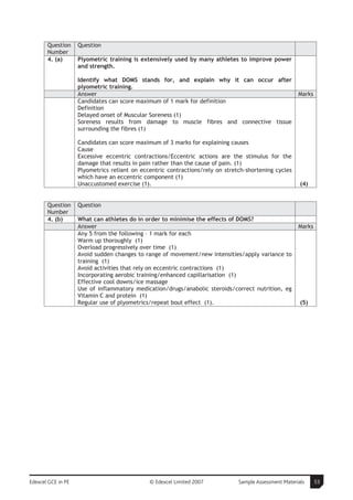 Question     Question
       Number
       4. (a)       Plyometric training is extensively used by many athletes to improve power
                    and strength.

                    Identify what DOMS stands for, and explain why it can occur after
                    plyometric training.
                    Answer                                                                             Marks
                    Candidates can score maximum of 1 mark for definition
                    Definition
                    Delayed onset of Muscular Soreness (1)
                    Soreness results from damage to muscle fibres and connective tissue
                    surrounding the fibres (1)

                    Candidates can score maximum of 3 marks for explaining causes
                    Cause
                    Excessive eccentric contractions/Eccentric actions are the stimulus for the
                    damage that results in pain rather than the cause of pain. (1)
                    Plyometrics reliant on eccentric contractions/rely on stretch-shortening cycles
                    which have an eccentric component (1)
                    Unaccustomed exercise (1).                                                          (4)


       Question     Question
       Number
       4. (b)       What can athletes do in order to minimise the effects of DOMS?
                    Answer                                                                             Marks
                    Any 5 from the following – 1 mark for each
                    Warm up thoroughly (1)
                    Overload progressively over time (1)
                    Avoid sudden changes to range of movement/new intensities/apply variance to
                    training (1)
                    Avoid activities that rely on eccentric contractions (1)
                    Incorporating aerobic training/enhanced capillarisation (1)
                    Effective cool downs/ice massage
                    Use of inflammatory medication/drugs/anabolic steroids/correct nutrition, eg
                    Vitamin C and protein (1)
                    Regular use of plyometrics/repeat bout effect (1).                                  (5)




Edexcel GCE in PE                             © Edexcel Limited 2007           Sample Assessment Materials     53
 