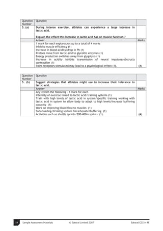Question   Question
     Number
     5. (a)     During intense exercise, athletes can experience a large increase in
                lactic acid.

                Explain the effect this increase in lactic acid has on muscle function ?
                Answer                                                                           Marks
                1 mark for each explanation up to a total of 4 marks
                Inhibits muscle efficiency (1)
                Increase in blood acidity/drop in Ph (1)
                Protons move from lactic acid to glycoltic enzymes (1)
                Energy production switches away from glygolysis (1)
                Increase in acidity inhibits transmission of neural impulses/obstructs
                contraction (1)
                Pains receptors stimulated may lead to a psychological effect (1).               (4)


     Question   Question
     Number
     5. (b)     Suggest strategies that athletes might use to increase their tolerance to
                lactic acid.
                Answer                                                                           Marks
                Any 4 from the following – 1 mark for each
                Intensity of exercise linked to lactic acid/training systems (1)
                Train with high levels of lactic acid in system/specific training working with
                lactic acid in system to allow body to adapt to high levels/increase buffering
                capacity (1)
                Work on improving blood flow to muscles (1)
                Soda loading/drinking sodium bircarbonate/buffering (1)
                Activities such as shuttle sprints/200-400m sprints (1).                         (4)




54   Sample Assessment Materials          © Edexcel Limited 2007                           Edexcel GCE in PE
 