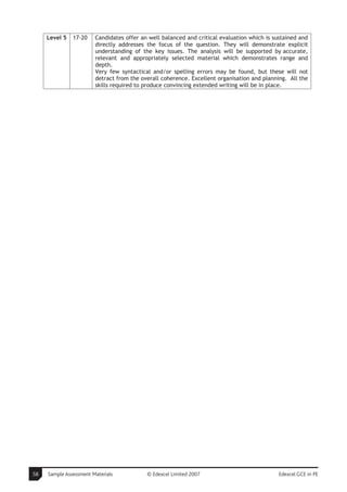 Level 5   17-20    Candidates offer an well balanced and critical evaluation which is sustained and
                        directly addresses the focus of the question. They will demonstrate explicit
                        understanding of the key issues. The analysis will be supported by accurate,
                        relevant and appropriately selected material which demonstrates range and
                        depth.
                        Very few syntactical and/or spelling errors may be found, but these will not
                        detract from the overall coherence. Excellent organisation and planning. All the
                        skills required to produce convincing extended writing will be in place.




58   Sample Assessment Materials           © Edexcel Limited 2007                            Edexcel GCE in PE
 