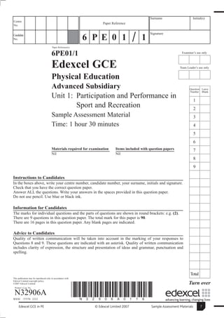 Surname                     Initial(s)
Centre
                                                                      Paper Reference
No.

                                                                                                  Signature
Candidate
No.                                                           6 P E 0 1                      1
                                        Paper Reference(s)


                                        6PE01/1                                                                       Examiner’s use only



                                        Edexcel GCE                                                                  Team Leader’s use only


                                        Physical Education
                                        Advanced Subsidiary                                                                 Question Leave
                                                                                                                            Number Blank
                                        Unit 1: Participation and Performance in
                                                                                                                                 1
                                                Sport and Recreation                                                             2
                                        Sample Assessment Material                                                               3
                                        Time: 1 hour 30 minutes                                                                  4
                                                                                                                                 5
                                                                                                                                 6
                                        Materials required for examination    Items included with question papers                7
                                        Nil                                   Nil
                                                                                                                                 8
                                                                                                                                 9

Instructions to Candidates
In the boxes above, write your centre number, candidate number, your surname, initials and signature.
Check that you have the correct question paper.
Answer ALL the questions. Write your answers in the spaces provided in this question paper.
Do not use pencil. Use blue or black ink.

Information for Candidates
The marks for individual questions and the parts of questions are shown in round brackets: e.g. (2).
There are 9 questions in this question paper. The total mark for this paper is 90.
There are 16 pages in this question paper. Any blank pages are indicated.

Advice to Candidates
Quality of written communication will be taken into account in the marking of your responses to
Questions 8 and 9. These questions are indicated with an asterisk. Quality of written communication
includes clarity of expression, the structure and presentation of ideas and grammar, punctuation and
spelling.




                                                                                                                            Total
This publication may be reproduced only in accordance with
Edexcel Limited copyright policy.
©2007 Edexcel Limited.                                                                                                     Turn over
 Printer’s Log. No.

 N32906A
W850/     /57570 2/2/2
                                                             *N32906A0116*
     Edexcel GCE in PE                                           © Edexcel Limited 2007            Sample Assessment Materials       7
 