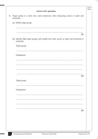 Leave
                                                                                                                                                     blank
                                                  Answer ALL questions.

1.   Target group is a term now used extensively when discussing access to sport and
     recreation.

     (a) Define target group

          .......................................................................................................................................

          .......................................................................................................................................
                                                                                                                                             (1)

     (b) Identify two target groups and explain how their access to sport and recreation is
         restricted.

         Target group

          .......................................................................................................................................

         Explanation

          .......................................................................................................................................

          .......................................................................................................................................

          .......................................................................................................................................

          .......................................................................................................................................
                                                                                                                                             (3)

         Target group

          .......................................................................................................................................

         Explanation

          .......................................................................................................................................

          .......................................................................................................................................

          .......................................................................................................................................

          .......................................................................................................................................
                                                                                                                                             (3)




8     Sample Assessment Materials                           © Edexcel Limited 2007                                                      Edexcel GCE in PE
 