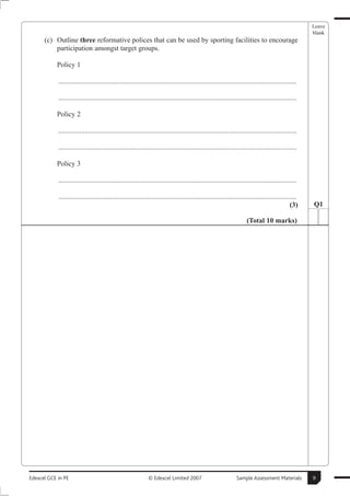 Leave
                                                                                                                                                      blank
      (c) Outline three reformative polices that can be used by sporting facilities to encourage
          participation amongst target groups.

           Policy 1

            .......................................................................................................................................

            .......................................................................................................................................

           Policy 2

            .......................................................................................................................................

            .......................................................................................................................................

           Policy 3

            .......................................................................................................................................

            .......................................................................................................................................
                                                                                                                                               (3)    Q1

                                                                                                                      (Total 10 marks)




Edexcel GCE in PE                                             © Edexcel Limited 2007                            Sample Assessment Materials           9
 