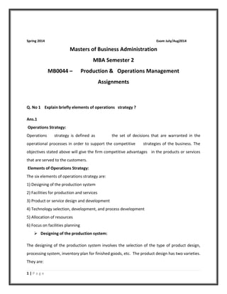 1 | P a g e
Spring 2014 Exam July/Aug2014
Masters of Business Administration
MBA Semester 2
MB0044 – Production & Operations Management
Assignments
Q. No 1 Explain briefly elements of operations strategy ?
Ans.1
Operations Strategy:
Operations strategy is defined as the set of decisions that are warranted in the
operational processes in order to support the competitive strategies of the business. The
objectives stated above will give the firm competitive advantages in the products or services
that are served to the customers.
Elements of Operations Strategy:
The six elements of operations strategy are:
1) Designing of the production system
2) Facilities for production and services
3) Product or service design and development
4) Technology selection, development, and process development
5) Allocation of resources
6) Focus on facilities planning
 Designing of the production system:
The designing of the production system involves the selection of the type of product design,
processing system, inventory plan for finished goods, etc. The product design has two varieties.
They are:
 