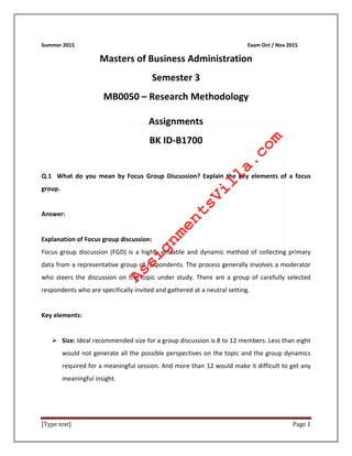 [Type text] Page 1
Summer 2015 Exam Oct / Nov 2015
Masters of Business Administration
Semester 3
MB0050 – Research Methodology
Assignments
BK ID-B1700
Q.1 What do you mean by Focus Group Discussion? Explain the key elements of a focus
group.
Answer:
Explanation of Focus group discussion:
Focus group discussion (FGD) is a highly versatile and dynamic method of collecting primary
data from a representative group of respondents. The process generally involves a moderator
who steers the discussion on the topic under study. There are a group of carefully selected
respondents who are specifically invited and gathered at a neutral setting.
Key elements:
 Size: Ideal recommended size for a group discussion is 8 to 12 members. Less than eight
would not generate all the possible perspectives on the topic and the group dynamics
required for a meaningful session. And more than 12 would make it difficult to get any
meaningful insight.
AssignmentsVilla.com
 