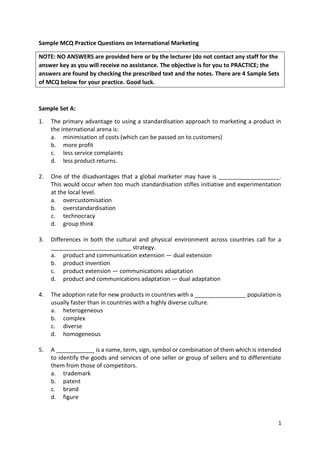 1
Sample MCQ Practice Questions on International Marketing
NOTE: NO ANSWERS are provided here or by the lecturer (do not contact any staff for the
answer key as you will receive no assistance. The objective is for you to PRACTICE; the
answers are found by checking the prescribed text and the notes. There are 4 Sample Sets
of MCQ below for your practice. Good luck.
Sample Set A:
1. The primary advantage to using a standardisation approach to marketing a product in
the international arena is:
a. minimisation of costs (which can be passed on to customers)
b. more profit
c. less service complaints
d. less product returns.
2. One of the disadvantages that a global marketer may have is ___________________.
This would occur when too much standardisation stifles initiative and experimentation
at the local level.
a. overcustomisation
b. overstandardisation
c. technocracy
d. group think
3. Differences in both the cultural and physical environment across countries call for a
_________________________ strategy.
a. product and communication extension — dual extension
b. product invention
c. product extension — communications adaptation
d. product and communications adaptation — dual adaptation
4. The adoption rate for new products in countries with a ________________ population is
usually faster than in countries with a highly diverse culture.
a. heterogeneous
b. complex
c. diverse
d. homogeneous
5. A ____________ is a name, term, sign, symbol or combination of them which is intended
to identify the goods and services of one seller or group of sellers and to differentiate
them from those of competitors.
a. trademark
b. patent
c. brand
d. figure
 