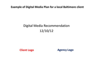 Example of Digital Media Plan for a local Baltimore client




         Digital Media Recommendation
                    12/10/12




       Client Logo                   Agency Logo
 