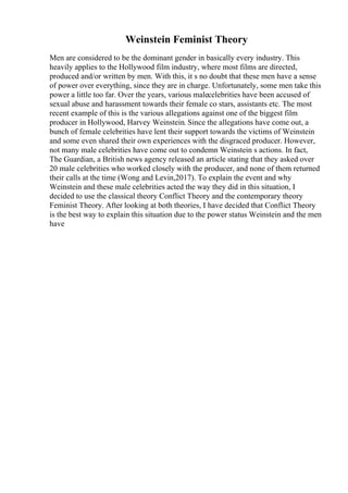 Weinstein Feminist Theory
Men are considered to be the dominant gender in basically every industry. This
heavily applies to the Hollywood film industry, where most films are directed,
produced and/or written by men. With this, it s no doubt that these men have a sense
of power over everything, since they are in charge. Unfortunately, some men take this
power a little too far. Over the years, various malecelebrities have been accused of
sexual abuse and harassment towards their female co stars, assistants etc. The most
recent example of this is the various allegations against one of the biggest film
producer in Hollywood, Harvey Weinstein. Since the allegations have come out, a
bunch of female celebrities have lent their support towards the victims of Weinstein
and some even shared their own experiences with the disgraced producer. However,
not many male celebrities have come out to condemn Weinstein s actions. In fact,
The Guardian, a British news agency released an article stating that they asked over
20 male celebrities who worked closely with the producer, and none of them returned
their calls at the time (Wong and Levin,2017). To explain the event and why
Weinstein and these male celebrities acted the way they did in this situation, I
decided to use the classical theory Conflict Theory and the contemporary theory
Feminist Theory. After looking at both theories, I have decided that Conflict Theory
is the best way to explain this situation due to the power status Weinstein and the men
have
 