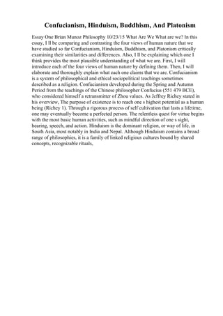 Confucianism, Hinduism, Buddhism, And Platonism
Essay One Brian Munoz Philosophy 10/23/15 What Are We What are we? In this
essay, I ll be comparing and contrasting the four views of human nature that we
have studied so far Confucianism, Hinduism, Buddhism, and Platonism critically
examining their similarities and differences. Also, I ll be explaining which one I
think provides the most plausible understanding of what we are. First, I will
introduce each of the four views of human nature by defining them. Then, I will
elaborate and thoroughly explain what each one claims that we are. Confucianism
is a system of philosophical and ethical sociopolitical teachings sometimes
described as a religion. Confucianism developed during the Spring and Autumn
Period from the teachings of the Chinese philosopher Confucius (551 479 BCE),
who considered himself a retransmitter of Zhou values. As Jeffrey Richey stated in
his overview, The purpose of existence is to reach one s highest potential as a human
being (Richey 1). Through a rigorous process of self cultivation that lasts a lifetime,
one may eventually become a perfected person. The relentless quest for virtue begins
with the most basic human activities, such as mindful direction of one s sight,
hearing, speech, and action. Hinduism is the dominant religion, or way of life, in
South Asia, most notably in India and Nepal. Although Hinduism contains a broad
range of philosophies, it is a family of linked religious cultures bound by shared
concepts, recognizable rituals,
 