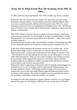 Essay On To What Extent Was The Economy From 1951 To
1964...
To what extent was the period between 1951 1964 a Golden Age for the economy?
During this time, the Conservative government was said to have pursued mainly
Keynesian economic policies, which centrally focused on reducing inflation. Their
aims were to maintain growth, stability and a Keynesian system. However, some
techniques used caused a rise in unemployment and higher interest rates. Therefore in
terms of whether it was a Golden Age for the economy; it depends on whose view the
opinion is coming from.
After WW2, Britain s domestic life was in upheaval and most people wanted peace
and to return to normal, the war also brought on an urge to broaden Britain s wealth.
This meant the new Conservative government was expected to ... Show more content
on Helpwriting.net ...
Britain had become one the world s most profitable countries with spending increased
by 20% during this period even though the economic growth remained at just 3%.
In the views of the politicians, the economy was not one of a Golden Age . As the
British Cabinet Paper wrote, It is clear that ever since the end of the war we have
tried to do too much...we have only rarely been free from danger of economic crisis
. This illustrates the fact that although the economy was not falling apart, it was not
stable and not prosperous. There was also a lack of a plan to deal with the economy;
the government merely adjusted the system as it went along, which sometimes
resulted in high rises of inflation or sudden consumer booms that did not correlate
with its ability to pay for them causing a deficit.
Both parties (when in opposition) criticized the other of using the annual budgets as a
mechanism to win votes in elections, and not improving the failing economy. For
example, Heathcoat Amory s 1959 budget included a range of tax cuts to boost
support; this was in a time when high inflation suggested financial restraint would
have been a better strategy. This resulted in higher consumer spending that led to a
rise in inflation, and because of this the economy was unstable.
In comparison with other competitive countries, Britain s economy was also lagging
behind. One aspect was that Britain s GDP growth rate was the lowest in Western
 