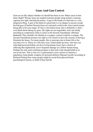 Guns And Gun Control
Guns are an iffy subject whether we should ban them or not. Makes sense to ban
them, Right? Wrong. Guns are needed to protect people, keep animal s carrying
capacity just right, and help the police. A gun in the hands of a bad man is a very
dangerous thing. A gun in the hand of a good man is a no danger to anyone except
the bad guys (Charlton Heston) Guns are extremely useful tools. Gun control means
being able to hit your target. If I have a hot button issue, this is definitely it. Don t
even think about taking my guns. My rights are not negotiable, and I am totally
unwilling to compromise when it comes to the Second Amendment. (Micheal
Badnarik) They shouldn t be labeled as a weapon, a pencil could be a weapon. The
Second Amendment protects our right as US citizens to have the security of having a
firearmin the house. For many people, this is necessary due to home life or the
area they live in. Those of s who have seen violent death up close, who have see
what high powered bullets can do to living human tissue, have a horror of
inflicting that nightmarish, never forgotten damage on a fellow human being.
Perhaps the only more terrifying prospect is that such a fate should befall us or
our loved ones. This is why we, a representative cross section of America s
population, keep deadly weapons for personal defense (Massad Ayoob) According to
Richard Ebeling How many people might be saved from physical harm,
psychological trauma, or death if they had the
 