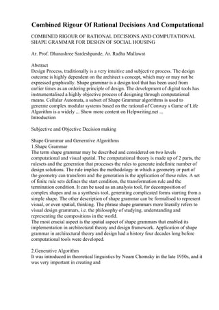 Combined Rigour Of Rational Decisions And Computational
COMBINED RIGOUR OF RATIONAL DECISIONS AND COMPUTATIONAL
SHAPE GRAMMAR FOR DESIGN OF SOCIAL HOUSING
Ar. Prof. Dhanashree Sardeshpande, Ar. Radha Mallawat
Abstract
Design Process, traditionally is a very intuitive and subjective process. The design
outcome is highly dependent on the architect s concept, which may or may not be
expressed graphically. Shape grammar is a design tool that has been used from
earlier times as an ordering principle of design. The development of digital tools has
instrumentalised a highly objective process of designing through computational
means. Cellular Automata, a subset of Shape Grammar algorithms is used to
generate complex modular systems based on the rational of Conway s Game of Life
Algorithm is a widely ... Show more content on Helpwriting.net ...
Introduction
Subjective and Objective Decision making
Shape Grammar and Generative Algorithms
1.Shape Grammar
The term shape grammar may be described and considered on two levels
computational and visual spatial. The computational theory is made up of 2 parts, the
rulesets and the generation that processes the rules to generate indefinite number of
design solutions. The rule implies the methodology in which a geometry or part of
the geometry can transform and the generation is the application of these rules. A set
of finite rule sets defines the start condition, the transformation rule and the
termination condition. It can be used as an analysis tool, for decomposition of
complex shapes and as a synthesis tool, generating complicated forms starting from a
simple shape. The other description of shape grammar can be formalised to represent
visual, or even spatial, thinking. The phrase shape grammars more literally refers to
visual design grammars, i.e. the philosophy of studying, understanding and
representing the compositions in the world.
The most crucial aspect is the spatial aspect of shape grammars that enabled its
implementation in architectural theory and design framework. Application of shape
grammar in architectural theory and design had a history four decades long before
computational tools were developed.
2.Generative Algorithm
It was introduced in theoretical linguistics by Noam Chomsky in the late 1950s, and it
was very important in creating and
 