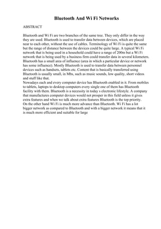 Bluetooth And Wi Fi Networks
ABSTRACT
Bluetooth and Wi Fi are two branches of the same tree. They only differ in the way
they are used. Bluetooth is used to transfer data between devices, which are placed
near to each other, without the use of cables. Terminology of Wi Fi is quite the same
but the range of distance between the devices could be quite large. A typical Wi Fi
network that is being used in a household could have a range of 200m but a Wi Fi
network that is being used by a business firm could transfer data in several kilometers.
Bluetooth has a small area of influence (area in which a particular device or network
has some influence). Mostly Bluetooth is used to transfer data between personnel
devices such as handsets, tablets etc. Content that is basically transferred using
Bluetooth is usually small, in Mbs, such as music sounds, low quality, short videos
and stuff like that.
Nowadays each and every computer device has Bluetooth enabled in it. From mobiles
to tablets, laptops to desktop computers every single one of them has Bluetooth
facility with them. Bluetooth is a necessity in today s electronic lifestyle. A company
that manufactures computer devices would not prosper in this field unless it gives
extra features and when we talk about extra features Bluetooth is the top priority.
On the other hand Wi Fi is much more advance than Bluetooth. Wi Fi has a lot
bigger network as compared to Bluetooth and with a bigger network it means that it
is much more efficient and suitable for large
 