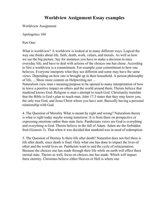 Worldview Assignment Essay examples
Worldview Assignment
Apologetics 104
Part One:
What is worldview? A worldview is looked at in many different ways. Logical the
way one thinks about life, faith, death, work, values, and morals. As well as how
we see the big picture. Say for instances you have to make a decision in ones
everyday life, and have to deal with actions of the choices one has chose. According
to Sire a worldview is a commitment. For example your commitment to how one
believes. Everyone interprets what they see different and some may have the same
views. Depending on how one is brought up in their household. A person philosophy
of life, ... Show more content on Helpwriting.net ...
Naturalism view man s meaning/purpose to be opened to many interpretation of how
to leave a positive impact on others and the world around them. Theists believe that
mankind knows God. Religion is man s attempt to reach God. Christianity translate
that the Bible is God s plan to reach man. John 17:3 states that they may know you,
the only true God, and Jesus Christ whom you have sent. Basically having a personal
relationship with God.
4. The Question of Morality What is meant by right and wrong? Naturalism theory
is what is right today maybe wrong tomorrow. It is from there on prospective or
expressing emotions rather than state facts. Pantheisms views are God is everything
and everything is God. Theists believe in the fall of Adam. Adam ate the forbidden
fruit (Genesis 3). That when it was decided that mankind was in need of redemption.
5. The Question of Destiny Is there life after death? Naturalist does not feel there is
life after death, since death is final. Only what one has done to impact the lives of
other and the world lives on. Pantheists want to end the cycle of reincarnation.
Because the choices one has made through their life while on earth will effect there
eternal state. Theists as well, focus on choices one has made. Which will impact
there eternity. Christians believe either Heaven or Hell is where one
 