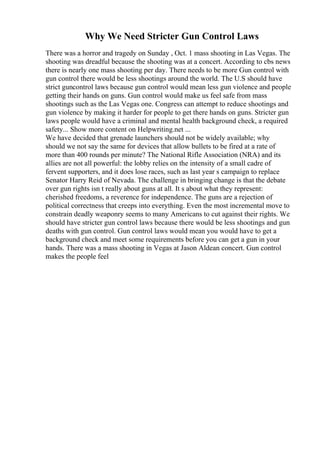 Why We Need Stricter Gun Control Laws
There was a horror and tragedy on Sunday , Oct. 1 mass shooting in Las Vegas. The
shooting was dreadful because the shooting was at a concert. According to cbs news
there is nearly one mass shooting per day. There needs to be more Gun control with
gun control there would be less shootings around the world. The U.S should have
strict guncontrol laws because gun control would mean less gun violence and people
getting their hands on guns. Gun control would make us feel safe from mass
shootings such as the Las Vegas one. Congress can attempt to reduce shootings and
gun violence by making it harder for people to get there hands on guns. Stricter gun
laws people would have a criminal and mental health background check, a required
safety... Show more content on Helpwriting.net ...
We have decided that grenade launchers should not be widely available; why
should we not say the same for devices that allow bullets to be fired at a rate of
more than 400 rounds per minute? The National Rifle Association (NRA) and its
allies are not all powerful: the lobby relies on the intensity of a small cadre of
fervent supporters, and it does lose races, such as last year s campaign to replace
Senator Harry Reid of Nevada. The challenge in bringing change is that the debate
over gun rights isn t really about guns at all. It s about what they represent:
cherished freedoms, a reverence for independence. The guns are a rejection of
political correctness that creeps into everything. Even the most incremental move to
constrain deadly weaponry seems to many Americans to cut against their rights. We
should have stricter gun control laws because there would be less shootings and gun
deaths with gun control. Gun control laws would mean you would have to get a
background check and meet some requirements before you can get a gun in your
hands. There was a mass shooting in Vegas at Jason Aldean concert. Gun control
makes the people feel
 