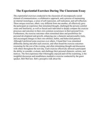 The Experiential Exercises During The Classroom Essay
The experiential exercises conducted in the classroom all encompassed a social
element of communication, a collaborative approach, and a process of maintaining
an internal monologue, a sense of self expression, self realization, and self reflection.
These unique exercises, albeit, very different from one another, all effectively gave
the participant an experience that stimulated thought, challenged the persons comfort
zones and familiarity, as well as forced each individual to deeply compare the exercise
processes and outcomes to their own common occurrences in their personal lives.
Furthermore, the exercise outcomes often stimulated ideas and possibilities for
personal development and growth, enhancing one s character and personality traits,
and encouraged changes to their own abilities, habits, and behavioral patterns.
Although I preferred some exercises over others, I found that I was stimulated
differently during and after each exercise, and often found the exercise outcomes
resonating for the rest of the evening, and often stimulating thought and discussion
with others throughout the next day. Each exercise effectively allowed a participant
the ability to consider, evaluate, and challenge their personal character, actions, and
motives. The first experience that I thoroughly enjoyed and will be examining, is the
insightful discussion and mindfulness meditative exercise conducted by the guest
speaker, Bob McClure. Bob s perceptive talk about the
 