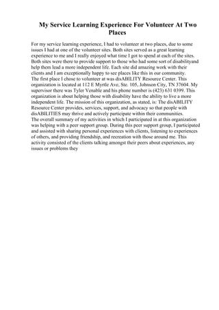 My Service Learning Experience For Volunteer At Two
Places
For my service learning experience, I had to volunteer at two places, due to some
issues I had at one of the volunteer sites. Both sites served as a great learning
experience to me and I really enjoyed what time I got to spend at each of the sites.
Both sites were there to provide support to those who had some sort of disabilityand
help them lead a more independent life. Each site did amazing work with their
clients and I am exceptionally happy to see places like this in our community.
The first place I chose to volunteer at was disABILITY Resource Center. This
organization is located at 112 E Myrtle Ave, Ste. 105, Johnson City, TN 37604. My
supervisor there was Tyler Venable and his phone number is (423) 631 0399. This
organization is about helping those with disability have the ability to live a more
independent life. The mission of this organization, as stated, is: The disABILITY
Resource Center provides, services, support, and advocacy so that people with
disABILITIES may thrive and actively participate within their communities.
The overall summary of my activities in which I participated in at this organization
was helping with a peer support group. During this peer support group, I participated
and assisted with sharing personal experiences with clients, listening to experiences
of others, and providing friendship, and recreation with those around me. This
activity consisted of the clients talking amongst their peers about experiences, any
issues or problems they
 