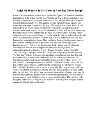 Roles Of Women In Sir Gawain And The Green Knight
Roles of Women What if women never established rights? The world would not be
the place it is today if that was the case. Women are able to do just as much as men
if not more.Women were regarded as the weaker sex , not just in terms of physical
strength, but emotionally too. The fact that women were not treated equally was
wrong in many ways, but that was the way of life during those times. In the British
culture, from the Anglo Saxon, the men were respected on a higher level than
women, and women were to always be subservient to men, which were demonstrated
throughout many works of literature. To point out, women unlike men had a more
submissive role in the Anglo Saxon era. In the story Sir Gawain and the Green Knight
shows a womanthat is seductive toward a man, which is not her husband, but only
because her husband orders her to. Thus validating that men had the authority over
their women. In the poem this is proven to be when, The lovely lady came
laughing sweetly, / Fell over his fair face and fondly kissed him; / Sir Gawain
welcomed her worthily and with pleasure; He found her so glorious, so
attractively dressed, so faultless in every feature, her colors so fine (Line 200
220). The Lady is trying to seduce Sir Gawain, but he rightfully declines her offer.
The fact that The Lady is looking so pleased and she is kissing him, that does not
seem to interfere with the way Sir Gawain feels about her at that moment. Sir
Gawain encounters multiple uncomfortable situations with The Lady when: For
that priceless princess pressed us here so hard... And drove him so close to the line
that she left him no choice... But to take the full pleasure she offered but refuses
her. (Line 240) Sir Gawain did not want to sleep with The Lady because he did not
want to violate the chivalric code. During that time period, men and women had to
obey the chivalric code, which was a system of ideas and social codes governing the
behavior of knights and gentlewomen. Chivalry brought about an idealized attitude
toward women, but it did little to improve their actual position. The chivalric code
brought a certain level of respect to the women of that time; even though it did not
necessarily change their positions in
 