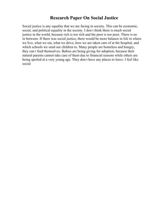Research Paper On Social Justice
Social justice is any equality that we are facing in society. This can be economic,
social, and political equality in the society. I don t think there is much social
justice in the world, because rich is too rich and the poor is too poor. There is no
in between. If there was social justice, there would be more balance in life in where
we live, what we eat, what we drive, how we are taken care of at the hospital, and
which schools we send our children to. Many people are homeless and hungry,
they can t feed themselves. Babies are being giving for adoption, because their
natural parents cannot take care of them due to financial reasons while others are
being spoiled at a very young age. They don t have any places to leave. I feel like
social
 