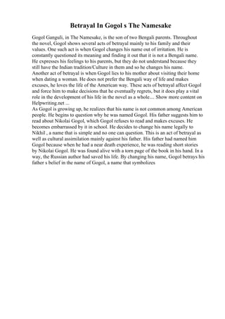 Betrayal In Gogol s The Namesake
Gogol Ganguli, in The Namesake, is the son of two Bengali parents. Throughout
the novel, Gogol shows several acts of betrayal mainly to his family and their
values. One such act is when Gogol changes his name out of irritation. He is
constantly questioned its meaning and finding it out that it is not a Bengali name.
He expresses his feelings to his parents, but they do not understand because they
still have the Indian tradition/Culture in them and so he changes his name.
Another act of betrayal is when Gogol lies to his mother about visiting their home
when dating a woman. He does not prefer the Bengali way of life and makes
excuses, he loves the life of the American way. These acts of betrayal affect Gogol
and force him to make decisions that he eventually regrets, but it does play a vital
role in the development of his life in the novel as a whole.... Show more content on
Helpwriting.net ...
As Gogol is growing up, he realizes that his name is not common among American
people. He begins to question why he was named Gogol. His father suggests him to
read about Nikolai Gogol, which Gogol refuses to read and makes excuses. He
becomes embarrassed by it in school. He decides to change his name legally to
Nikhil , a name that is simple and no one can question. This is an act of betrayal as
well as cultural assimilation mainly against his father. His father had named him
Gogol because when he had a near death experience, he was reading short stories
by Nikolai Gogol. He was found alive with a torn page of the book in his hand. In a
way, the Russian author had saved his life. By changing his name, Gogol betrays his
father s belief in the name of Gogol, a name that symbolizes
 