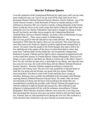 Harriet Tubman Quotes
I was the conductor of the Underground Railroad for eight years, and I can say what
most conductors can t say I never ran my train off the track and I never lost a
passenger (Harriet Tubman Historical Society; Quotes). Harriet Tubman , one of the
world s bravest woman s, freed thousands of slaves to Canada starting in 1853
(Africans in America). She was a fearless woman, working diligently in the United
States to help the slaves in the south escape their harsh conditions right before and
during the civil war. Harriet Tubmanwas motivated to struggle for change to help
herself, her family, and other slaves escape by the Underground Railroad.
Araminta Ross, known as Harriet Tubman, was born a slave in Dorchester County,
Maryland. Harriet ... Show more content on Helpwriting.net ...
She was very good at what she did and no one could catch her. The danger was
increased in 1850 when the fugitive slave act was enforced. This meant that any
slave that came to the North as a fugitive could be captured and returned back to
slavery. No matter what the people in the North thought, they had to follow the
law and help aid in the capture of the slaves to return them back to where they
came from. Tubman didn t let this defeat her, she rerouted the Underground
Railroad to Canada. Tubman and her fugitive slaves remained uncaptured and safe
as they made their journey to Canada (Harriet Tubman Biography). There are two
things I ve got a right to, and these are, Death or Liberty one or the other I mean to
have. No one will take me back alive; I shall fight for my liberty, and when the time
has come for me to go, the Lord will let them, kill me (Harriet Tubman Historical
Society; Quotes).. Araminta Tubman stopped at nothing to continue her
dangerous, life risking work. The new laws only pushed her to become better at
what she was doing and she became very good with new tactics.Tubman
discovered that it was best to work in the winter and help slaves escape on
saturdays. Runaway slaves couldn t be published in the newspaper until Monday
morning (Harriet Tubman Historical Society;Facts). No matter what, she knew
she had death or Liberty and she knew God would give her death after she
accomplished everything she possibly could. Harriet Tubman left people in aw
with her ambition to fight for herself and anyone else. Her selflessness and
diligence to helping people left her with the nickname moses(Harriet Tubman
Biography). Moses became Araminta Tubman s new name for a very long time.
She encouraged the slaves to never give up and do whatever they put their minds
too. Tubman, later on, still remained active during the civil war. She worked as a
cook and nurse then worked her way up to become an armed scout and
 