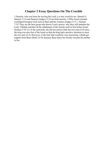 Chapter 2 Essay Questions On The Crucible
1.Nazirite, who was born for serving the Lord, is a new word for me. Samuel (1
Samuel 1:11) and Samson (Judges 13:5) are both nazirite. 2.Why Israel constant
worshiped foreigner God such as Baal and the Astartes (Judges 2:13, 1 Samuel
7:3)? They are the best group who knows Lord s power, why they still abandon the
Lord. 3.Rahab said that all the inhabitants of the Jericho melt in fear before Israel
(Joshua 2:10 11). If she said truth, she did not need to hide the two men (2:4) since
the king was also fear of the Israel so that the king had a positive intention to meet
the two men (2:3). However, if she lied, that would be very interesting. 4.Ruth got
support from Boaz (Ruth 2:8 9), because Boaz knew her loyalty towards his mother
in law
 