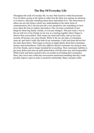 The Day Of Everyday Life
Throughout the walk of everyday life, we may find ourselves within the personal
lives of others, giving us the option to either turn the other way and pay no attention,
or to observe, and learn something about those individuals lives. The observation of
others can not only bring a whole new understanding to the many forms of
communication, but it can also provide a new perspective into something we have
never taken the time to explore and analyze. One can learn a multitude of new
things by observing family, friends, or even just strangers. This past week, I was in
the car with two of my friends on our way to a meeting together when I began to
observe their conversation. Their names are Jenni and Carlie, and we have just
recently all become very close friends. While in the car, the topic of roommates
came up, and while I really like both of my roommates, Carlie and Jenni did not feel
the same about theirs. They began to discuss in depth details about their roommates
laziness and uncleanliness. Carlie also added in that her roommate was trying to steal
all of her friends, and no longer included her in anything. Their roommates inability to
put away dishes and clean up spills pinned them with the terms lazy and irresponsible.
While Carlie and Jenni seemed to have no trouble at all finding their roommates
flaws, they never once within the conversation mentioned something that they could
possibly improve upon in order to mend the relationship. Many concepts within
 