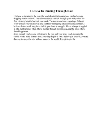 I Believe In Dancing Through Rain
I believe in dancing in the rain: the kind of rain that makes your clothes become
dripping wet in seconds. The rain that sends a shock through your body when the
first raindrop hits the back of your neck. Then more and more raindrops fall until
every area of your skin is wet and suddenly the feeling of discomfort disappears. I
believe that to reach happiness in life, you have to struggle. I have always struggled
in life, but the times when I have pushed through the struggle, are the times I have
found happiness.
Soon enough you become oblivious to the rain and your arms reach towards the
clouds with a mind of their own, your legs begin to spin. Before you know it, you are
dancing through the rain without a care in the world. Everything in the
 