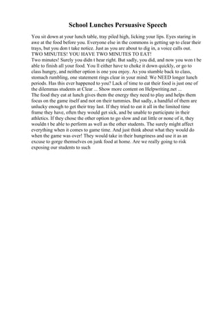 School Lunches Persuasive Speech
You sit down at your lunch table, tray piled high, licking your lips. Eyes staring in
awe at the food before you. Everyone else in the commons is getting up to clear their
trays, but you don t take notice. Just as you are about to dig in, a voice calls out.
TWO MINUTES! YOU HAVE TWO MINUTES TO EAT!
Two minutes! Surely you didn t hear right. But sadly, you did, and now you won t be
able to finish all your food. You ll either have to choke it down quickly, or go to
class hungry, and neither option is one you enjoy. As you stumble back to class,
stomach rumbling, one statement rings clear in your mind: We NEED longer lunch
periods. Has this ever happened to you? Lack of time to eat their food is just one of
the dilemmas students at Clear ... Show more content on Helpwriting.net ...
The food they eat at lunch gives them the energy they need to play and helps them
focus on the game itself and not on their tummies. But sadly, a handful of them are
unlucky enough to get their tray last. If they tried to eat it all in the limited time
frame they have, often they would get sick, and be unable to participate in their
athletics. If they chose the other option to go slow and eat little or none of it, they
wouldn t be able to perform as well as the other students. The surely might affect
everything when it comes to game time. And just think about what they would do
when the game was over! They would take in their hungriness and use it as an
excuse to gorge themselves on junk food at home. Are we really going to risk
exposing our students to such
 