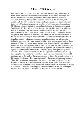 A Palace Thief Analysis
In A Palace Thief by Ethan Canin, Mr. Hundert is a teacher who, while good at
heart, makes unethical decisions in times of duress. While others may argue that
he also make ethical decisions, these ideas are quickly depressed with solid
evidence. Appearing throughout the story are examples of this behavior, and
even though this story spans over many decades, these decisions are spread evenly
in the story. Certain variables such as his place of work may cause these actions.
Mr. Hundert educates students in a school that is located in the outermost part of
Washington DC. This school is limited to boys and provides housing to said boys.
Due to its location, many students are children of people who are currently in
office. During the school year, a new, distinct student arrives. This student, named
Sedgewick Bell, is the son of a senator. This child does not lack any confidence in
his actions, and this trait gets him into trouble. This behavior prompts Mr. Hundert
to call the senator s office and the man, ... agreed to meet me one afternoon the
following week. (pg. 161) Most if not all teachers have not even thought about doing
this type of thing. In a majority of schools around the country today and within the
last decade have invited parents into the school to talk with teachers; the teachers do
not organize a meeting at the home or office of a parent. Mr. Hundert has voluntarily
agreed to fight the battle in the senator s territory, giving up all previously owned
authority. While others may contradict this concept, they would be incorrect. They
may argue that this is not a very important decision as it may be minor. This would
not be correct as this leads to the senator showing evidence that he believes that he is
higher than Mr. Hundert. This is demonstrated by the conversationwith the senator.
Thus, this conversation demonstrates that authority has been transferred from Mr.
Hundert to Senator Bell. While this conversation is occurring between the senator
and the teacher, an offer is made. The senator acknowledges that the teacher is indeed
a history buff . With this knowledge, he offers an old revolver that the senator just
received. Hundert states, he proceeded to show me an antique sidearm
 
