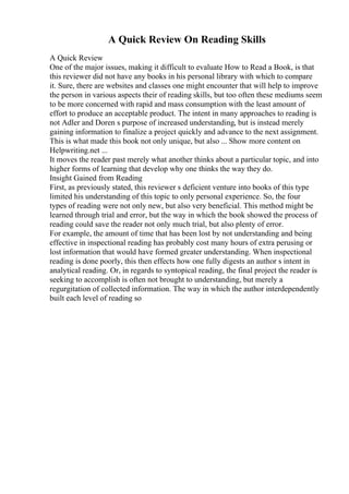 A Quick Review On Reading Skills
A Quick Review
One of the major issues, making it difficult to evaluate How to Read a Book, is that
this reviewer did not have any books in his personal library with which to compare
it. Sure, there are websites and classes one might encounter that will help to improve
the person in various aspects their of reading skills, but too often these mediums seem
to be more concerned with rapid and mass consumption with the least amount of
effort to produce an acceptable product. The intent in many approaches to reading is
not Adler and Doren s purpose of increased understanding, but is instead merely
gaining information to finalize a project quickly and advance to the next assignment.
This is what made this book not only unique, but also ... Show more content on
Helpwriting.net ...
It moves the reader past merely what another thinks about a particular topic, and into
higher forms of learning that develop why one thinks the way they do.
Insight Gained from Reading
First, as previously stated, this reviewer s deficient venture into books of this type
limited his understanding of this topic to only personal experience. So, the four
types of reading were not only new, but also very beneficial. This method might be
learned through trial and error, but the way in which the book showed the process of
reading could save the reader not only much trial, but also plenty of error.
For example, the amount of time that has been lost by not understanding and being
effective in inspectional reading has probably cost many hours of extra perusing or
lost information that would have formed greater understanding. When inspectional
reading is done poorly, this then effects how one fully digests an author s intent in
analytical reading. Or, in regards to syntopical reading, the final project the reader is
seeking to accomplish is often not brought to understanding, but merely a
regurgitation of collected information. The way in which the author interdependently
built each level of reading so
 