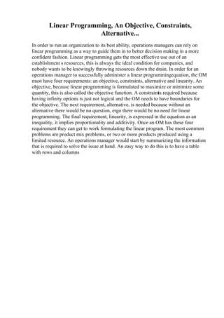 Linear Programming, An Objective, Constraints,
Alternative...
In order to run an organization to its best ability, operations managers can rely on
linear programming as a way to guide them in to better decision making in a more
confident fashion. Linear programming gets the most effective use out of an
establishment s resources, this is always the ideal condition for companies, and
nobody wants to be knowingly throwing resources down the drain. In order for an
operations manager to successfully administer a linear programmingequation, the OM
must have four requirements: an objective, constraints, alternative and linearity. An
objective, because linear programming is formulated to maximize or minimize some
quantity, this is also called the objective function. A constraintis required because
having infinity options is just not logical and the OM needs to have boundaries for
the objective. The next requirement, alternative, is needed because without an
alternative there would be no question, ergo there would be no need for linear
programming. The final requirement, linearity, is expressed in the equation as an
inequality, it implies proportionality and additivity. Once an OM has these four
requirement they can get to work formulating the linear program. The most common
problems are product mix problems, or two or more products produced using a
limited resource. An operations manager would start by summarizing the information
that is required to solve the issue at hand. An easy way to do this is to have a table
with rows and columns
 