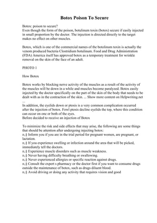 Botox Poison To Secure
Botox: poison to secure?
Even though the form of the poison, botulinum toxin (botox) secure if easily injected
in small proportion by the doctor. The injection is directed directly to the target
makes no effect on other muscles.
Botox, which is one of the commercial names of the botolinum toxin is actually the
venom produced bacteria Clostridium botulinum. Food and Drug Administration
(FDA) America itself has approved botox as a temporary treatment for wrinkle
removal on the skin of the face of an adult.
PHOTO 1
How Botox
Botox works by blocking nerve activity of the muscles as a result of the activity of
the muscles will be down in a while and muscles become paralyzed. Botox easily
injected by the doctor specifically on the part of the skin of the body that needs to be
dealt with as in the contraction of the skin. ... Show more content on Helpwriting.net
...
In addition, the eyelids down or ptosis is a very common complication occurred
after the injection of botox. Fowl ptosis decline eyelids the top, where this condition
can occur on one or both of the eyes.
Before decided to receive an injection of Botox
To minimize the risk and side effects that may arise, the following are some things
that should be attention after undergoing injecting botox:
п‚§ Inform you if you are in the trial period for pregnant women, are pregnant, or
lactation.
п‚§ If you experience swelling or infection around the area that will be picked,
immediately tell the doctors.
п‚§ Experience muscle disorders such as muscle weakness.
п‚§ Never having difficulty breathing or swallowing.
п‚§ Never experienced allergies or specific reaction against drugs.
п‚§ Consult the expert s pharmacy or the doctor first if you want to consume drugs
outside the maintenance of botox, such as drugs diluent blood.
п‚§ Avoid driving or doing any activity that requires vision and good
 