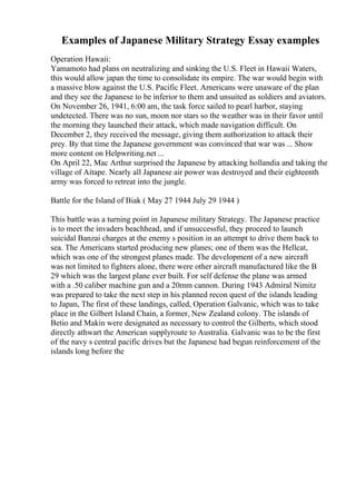 Examples of Japanese Military Strategy Essay examples
Operation Hawaii:
Yamamoto had plans on neutralizing and sinking the U.S. Fleet in Hawaii Waters,
this would allow japan the time to consolidate its empire. The war would begin with
a massive blow against the U.S. Pacific Fleet. Americans were unaware of the plan
and they see the Japanese to be inferior to them and unsuited as soldiers and aviators.
On November 26, 1941, 6:00 am, the task force sailed to pearl harbor, staying
undetected. There was no sun, moon nor stars so the weather was in their favor until
the morning they launched their attack, which made navigation difficult. On
December 2, they received the message, giving them authorization to attack their
prey. By that time the Japanese government was convinced that war was ... Show
more content on Helpwriting.net ...
On April 22, Mac Arthur surprised the Japanese by attacking hollandia and taking the
village of Aitape. Nearly all Japanese air power was destroyed and their eighteenth
army was forced to retreat into the jungle.
Battle for the Island of Biak ( May 27 1944 July 29 1944 )
This battle was a turning point in Japanese military Strategy. The Japanese practice
is to meet the invaders beachhead, and if unsuccessful, they proceed to launch
suicidal Banzai charges at the enemy s position in an attempt to drive them back to
sea. The Americans started producing new planes; one of them was the Hellcat,
which was one of the strongest planes made. The development of a new aircraft
was not limited to fighters alone, there were other aircraft manufactured like the B
29 which was the largest plane ever built. For self defense the plane was armed
with a .50 caliber machine gun and a 20mm cannon. During 1943 Admiral Nimitz
was prepared to take the next step in his planned recon quest of the islands leading
to Japan, The first of these landings, called, Operation Galvanic, which was to take
place in the Gilbert Island Chain, a former, New Zealand colony. The islands of
Betio and Makin were designated as necessary to control the Gilberts, which stood
directly athwart the American supplyroute to Australia. Galvanic was to be the first
of the navy s central pacific drives but the Japanese had begun reinforcement of the
islands long before the
 