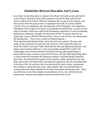 Similarities Between Deucalion And Lycaon
In a Greek version Deucalion is warned of the flood. He builds an ark and stuffs it
with creatures. Deucalion also sends a pigeon to search for land, and the bird
returns with an olive branch. When he completes the voyage he gives thanks, and
takes advice from the gods on how to repopulate the Earth. In a more colorful
version, Zeus was angered by the extreme pride of the Pelasgians , the indigenous
inhabitants of the Aegean Sea region, so he decided to punish them. Lycaon was the
king of Arcadia, which was a part of the Peloponnese peninsula. It was an unspoiled,
harmonious wilderness, thought to be the home of Pan. To punish Zeus for his
oppression, Lycaon offered a blood sacrifice. Arcas, a son of Zeus, was placed upon
the burning altar.... Show more content on Helpwriting.net ...
They chastised and rebuked Salih, whom they had once adored. The poor and
needy of the community became His only believers. This caused the others to
mock His efforts even more. Salih asked that the rich stop oppressing the poor, and
adopt a more virtuous behavior. A few more people accepted His words. Not
surprisingly, most of them refused to heed His warning, and instead began to
harass Him to cause a miracle as proof of the Power of God. Salih kept telling them
to look around and remember the numerous miracles God had already bestowed
upon them. He reminded His people of the countless castles and palaces they had
built, and of their rich farm fields, and technical superiority. He also reminded them
of the fate of the Ad, and how they were destroyed for their similar, unrepentant
sins. Produce a camel from the rocks , they shouted. Still, He exhorted them to
worship One God, and be thankful to the One from whom all blessings flow. There
was still time to turn from idolatry to monotheism. Even a few of His believers
turned away, because most people wanted proof that God was all
 