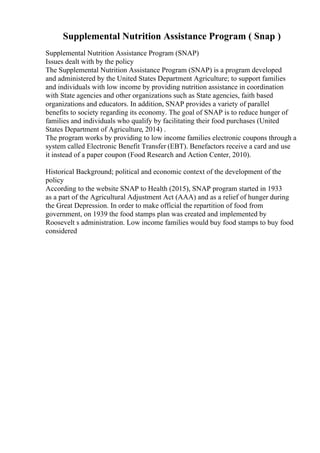 Supplemental Nutrition Assistance Program ( Snap )
Supplemental Nutrition Assistance Program (SNAP)
Issues dealt with by the policy
The Supplemental Nutrition Assistance Program (SNAP) is a program developed
and administered by the United States Department Agriculture; to support families
and individuals with low income by providing nutrition assistance in coordination
with State agencies and other organizations such as State agencies, faith based
organizations and educators. In addition, SNAP provides a variety of parallel
benefits to society regarding its economy. The goal of SNAP is to reduce hunger of
families and individuals who qualify by facilitating their food purchases (United
States Department of Agriculture, 2014) .
The program works by providing to low income families electronic coupons through a
system called Electronic Benefit Transfer (EBT). Benefactors receive a card and use
it instead of a paper coupon (Food Research and Action Center, 2010).
Historical Background; political and economic context of the development of the
policy
According to the website SNAP to Health (2015), SNAP program started in 1933
as a part of the Agricultural Adjustment Act (AAA) and as a relief of hunger during
the Great Depression. In order to make official the repartition of food from
government, on 1939 the food stamps plan was created and implemented by
Roosevelt s administration. Low income families would buy food stamps to buy food
considered
 