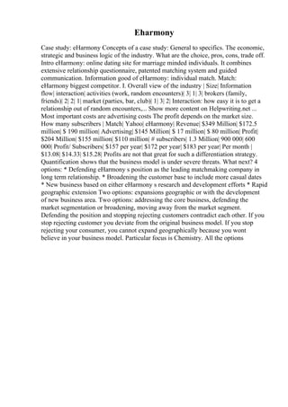 Eharmony
Case study: eHarmony Concepts of a case study: General to specifics. The economic,
strategic and business logic of the industry. What are the choice, pros, cons, trade off.
Intro eHarmony: online dating site for marriage minded individuals. It combines
extensive relationship questionnaire, patented matching system and guided
communication. Information good of eHarmony: individual match. Match:
eHarmony biggest competitor. I. Overall view of the industry | Size| Information
flow| interaction| activities (work, random encounters)| 3| 1| 3| brokers (family,
friends)| 2| 2| 1| market (parties, bar, club)| 1| 3| 2| Interaction: how easy it is to get a
relationship out of random encounters,... Show more content on Helpwriting.net ...
Most important costs are advertising costs The profit depends on the market size.
How many subscribers | Match| Yahoo| eHarmony| Revenue| $349 Million| $172.5
million| $ 190 million| Advertising| $145 Million| $ 17 million| $ 80 million| Profit|
$204 Million| $155 million| $110 million| # subscribers| 1.3 Million| 900 000| 600
000| Profit/ Subscribers| $157 per year| $172 per year| $183 per year| Per month |
$13.08| $14.33| $15.28| Profits are not that great for such a differentiation strategy.
Quantification shows that the business model is under severe threats. What next? 4
options: * Defending eHarmony s position as the leading matchmaking company in
long term relationship. * Broadening the customer base to include more casual dates
* New business based on either eHarmony s research and development efforts * Rapid
geographic extension Two options: expansions geographic or with the development
of new business area. Two options: addressing the core business, defending the
market segmentation or broadening, moving away from the market segment.
Defending the position and stopping rejecting customers contradict each other. If you
stop rejecting customer you deviate from the original business model. If you stop
rejecting your consumer, you cannot expand geographically because you wont
believe in your business model. Particular focus is Chemistry. All the options
 