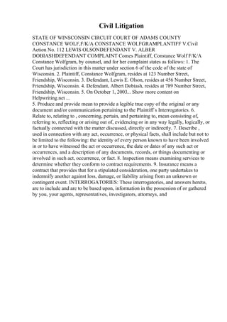 Civil Litigation
STATE OF WINSCONSIN CIRCUIT COURT OF ADAMS COUNTY
CONSTANCE WOLF,F/K/A CONSTANCE WOLFGRAMPLANTIFF V.Civil
Action No. 112 LEWIS OLSONDEFENDANT V. ALBER
DOBIASHDEFENDANT COMPLAINT Comes Plaintiff, Constance Wolf F/K/A
Constance Wolfgram, by counsel, and for her complaint states as follows: 1. The
Court has jurisdiction in this matter under section 6 of the code of the state of
Wisconsin. 2. Plaintiff, Constance Wolfgram, resides at 123 Number Street,
Friendship, Wisconsin. 3. Defendant, Lewis E. Olson, resides at 456 Number Street,
Friendship, Wisconsin. 4. Defendant, Albert Dobiash, resides at 789 Number Street,
Friendship, Wisconsin. 5. On October 1, 2003... Show more content on
Helpwriting.net ...
5. Produce and provide mean to provide a legible true copy of the original or any
document and/or communication pertaining to the Plaintiff s Interrogatories. 6.
Relate to, relating to , concerning, pertain, and pertaining to, mean consisting of,
referring to, reflecting or arising out of, evidencing or in any way legally, logically, or
factually connected with the matter discussed, directly or indirectly. 7. Describe ,
used in connection with any act, occurrence, or physical facts, shall include but not to
be limited to the following: the identity of every person known to have been involved
in or to have witnessed the act or occurrence, the date or dates of any such act or
occurrences, and a description of any documents, records, or things documenting or
involved in such act, occurrence, or fact. 8. Inspection means examining services to
determine whether they conform to contract requirements. 9. Insurance means a
contract that provides that for a stipulated consideration, one party undertakes to
indemnify another against loss, damage, or liability arising from an unknown or
contingent event. INTERROGATORIES: These interrogatories, and answers hereto,
are to include and are to be based upon, information in the possession of or gathered
by you, your agents, representatives, investigators, attorneys, and
 