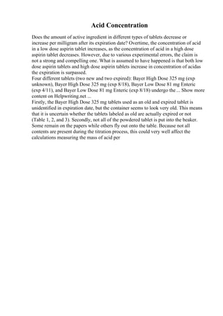 Acid Concentration
Does the amount of active ingredient in different types of tablets decrease or
increase per milligram after its expiration date? Overtime, the concentration of acid
in a low dose aspirin tablet increases, as the concentration of acid in a high dose
aspirin tablet decreases. However, due to various experimental errors, the claim is
not a strong and compelling one. What is assumed to have happened is that both low
dose aspirin tablets and high dose aspirin tablets increase in concentration of acidas
the expiration is surpassed.
Four different tablets (two new and two expired): Bayer High Dose 325 mg (exp
unknown), Bayer High Dose 325 mg (exp 8/18), Bayer Low Dose 81 mg Enteric
(exp 4/11), and Bayer Low Dose 81 mg Enteric (exp 8/18) undergo the ... Show more
content on Helpwriting.net ...
Firstly, the Bayer High Dose 325 mg tablets used as an old and expired tablet is
unidentified in expiration date, but the container seems to look very old. This means
that it is uncertain whether the tablets labeled as old are actually expired or not
(Table 1, 2, and 3). Secondly, not all of the powdered tablet is put into the beaker.
Some remain on the papers while others fly out onto the table. Because not all
contents are present during the titration process, this could very well affect the
calculations measuring the mass of acid per
 