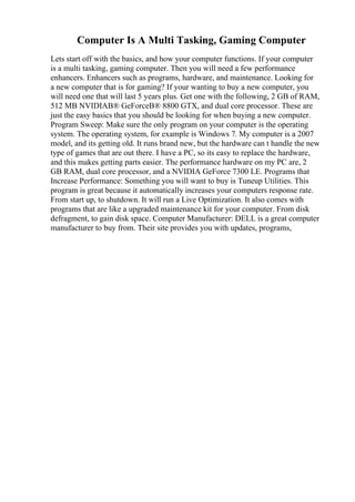 Computer Is A Multi Tasking, Gaming Computer
Lets start off with the basics, and how your computer functions. If your computer
is a multi tasking, gaming computer. Then you will need a few performance
enhancers. Enhancers such as programs, hardware, and maintenance. Looking for
a new computer that is for gaming? If your wanting to buy a new computer, you
will need one that will last 5 years plus. Get one with the following, 2 GB of RAM,
512 MB NVIDIAВ® GeForceВ® 8800 GTX, and dual core processor. These are
just the easy basics that you should be looking for when buying a new computer.
Program Sweep: Make sure the only program on your computer is the operating
system. The operating system, for example is Windows 7. My computer is a 2007
model, and its getting old. It runs brand new, but the hardware can t handle the new
type of games that are out there. I have a PC, so its easy to replace the hardware,
and this makes getting parts easier. The performance hardware on my PC are, 2
GB RAM, dual core processor, and a NVIDIA GeForce 7300 LE. Programs that
Increase Performance: Something you will want to buy is Tuneup Utilities. This
program is great because it automatically increases your computers response rate.
From start up, to shutdown. It will run a Live Optimization. It also comes with
programs that are like a upgraded maintenance kit for your computer. From disk
defragment, to gain disk space. Computer Manufacturer: DELL is a great computer
manufacturer to buy from. Their site provides you with updates, programs,
 
