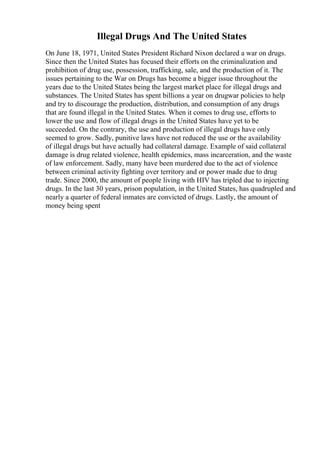 Illegal Drugs And The United States
On June 18, 1971, United States President Richard Nixon declared a war on drugs.
Since then the United States has focused their efforts on the criminalization and
prohibition of drug use, possession, trafficking, sale, and the production of it. The
issues pertaining to the War on Drugs has become a bigger issue throughout the
years due to the United States being the largest market place for illegal drugs and
substances. The United States has spent billions a year on drugwar policies to help
and try to discourage the production, distribution, and consumption of any drugs
that are found illegal in the United States. When it comes to drug use, efforts to
lower the use and flow of illegal drugs in the United States have yet to be
succeeded. On the contrary, the use and production of illegal drugs have only
seemed to grow. Sadly, punitive laws have not reduced the use or the availability
of illegal drugs but have actually had collateral damage. Example of said collateral
damage is drug related violence, health epidemics, mass incarceration, and the waste
of law enforcement. Sadly, many have been murdered due to the act of violence
between criminal activity fighting over territory and or power made due to drug
trade. Since 2000, the amount of people living with HIV has tripled due to injecting
drugs. In the last 30 years, prison population, in the United States, has quadrupled and
nearly a quarter of federal inmates are convicted of drugs. Lastly, the amount of
money being spent
 