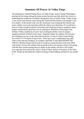 Summary Of Prayer At Valley Forge
The painting by Arnold Friberg Prayer at Valley Forge, shows George Washington
praying for his troops during the harsh winter but does not fully allow the viewer to
understand the conditions of soldiers during their stay at Valley Forge. Valley Forge
is one of the most famous times during the American Revolution even though it was
not a battle. At this point in the war the Americans were losing the Revolution and
many soldiers were sick and dying while the others were deserting. If I would have
been at Valley ForgeI would have deserted, and I think given these conditions many
people would choose desertion over re enlistment. Desertion will be high in the
military if three conditions are met: lack of adequate shelter, lack of a proper
supplies and lack of belief in the cause. Adequate shelter for soldiers will increase
the willingness to stay in the army and not desert. Living in Valley Forge during
the winter of 1778 meant living in huts. These huts were a rudimentary log cabin
with a stick and clay fireplace, no windows and held 12 men (BACKGROUND
ESSAY). Besides being cold the lack of windows caused the huts to become filled
with smoke. So now the soldiers had to decide if they were going to keep a fire going
with the door closed causing them to choke on the smoke, not have a fire inside,
or to open the door and let the cold in. None of these choices were great. In the diary
of Dr. Waldo he described the soldiers housing as hard lodging and that he was smoak
d
 