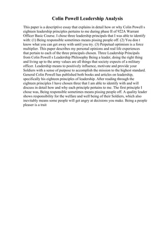 Colin Powell Leadership Analysis
This paper is a descriptive essay that explains in detail how or why Colin Powell s
eighteen leadership principles pertains to me during phase II of 922A Warrant
Officer Basic Course. I chose three leadership principals that I was able to identify
with: (1) Being responsible sometimes means pissing people off. (2) You don t
know what you can get away with until you try. (3) Perpetual optimism is a force
multiplier. This paper describes my personal opinions and real life experiences
that pertain to each of the three principals chosen. Three Leadership Principals
from Colin Powell s Leadership Philosophy Being a leader, doing the right thing
and living up to the army values are all things that society expects of a military
officer. Leadership means to positively influence, motivate and provide your
Soldiers with a sense of purpose to accomplish the mission to the highest standard.
General Colin Powell has published both books and articles on leadership,
specifically his eighteen principles of leadership. After reading through the
eighteen principles I have chosen three that I am able to identify with and will
discuss in detail how and why each principle pertains to me. The first principle I
chose was, Being responsible sometimes means pissing people off. A quality leader
shows responsibility for the welfare and well being of their Soldiers, which also
inevitably means some people will get angry at decisions you make. Being a people
pleaser is a trait
 