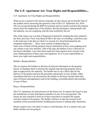 The U.P. Apartment Act- Your Rights and Responsibilities...
U.P. Apartment Act Your Rights and Responsibilities
When an act is passed in the interest of people, do they always get its benefit? One of
the notable stories answering the question is that of the U.P. Apartment Act, 2010.
The act was passed during the BSP Government and was meant to protect the property
buyers from the malpractices of the builders. But the developers, joining hands with
the authority, are not complying with the rules notified by the act.
One of the major case was that of Supertech Limited for violating the rules related to
the floor area ratio. Floor Area Ratio (FAR) is the ratio of a building s total floor area
to the total area to the plot on which it is erected. It is fixed beforehand by the
competent authorities. ... Show more content on Helpwriting.net ...
Such cases of fraud with the property buyers and breach of laws come popping up in
our country every now and then. And in this trap, the burden of loss is heaviest on
the buyers shoulders. Laws have been made but what requires more concern is the
strict implementation of these rules and regulation. So it is your responsibility to
know your rights and responsibilities.
Builder s Responsibilities:
The act requires the builders to disclose all relevant information to the property
buyers. It mandates them to disclose the original map showing property layout
plan as approved by the authority. The builder has to cite a likely date for the
delivery of the project and also the procedure and penalty in case of delay. Other
information that has to be disclosed by the builder to the buyer include land titles,
type of fixtures and appliances used in the building, ownership details and remedies
in case of flaws.
Buyer s Responsibilities:
The U.P. Apartment Act puts pressure on the buyers too. It requires the buyers to pay
the installments on time and imposes penalties in case of its non payment. The
buyers are also required to form an owners association to monitor the regular
activities related to the project. The builder will have to take the consent of all
members of the association before modifying the layout or making other alterations.
Buyers stand to lose a lot when it comes to such breaches. So it is entirely into your
hands whether you are going to
 