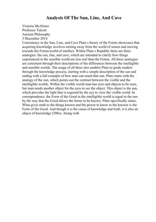 Analysis Of The Sun, Line, And Cave
Victoria McAlister
Professor Talcott
Ancient Philosophy
5 December 2014
Consistency in the Sun, Line, and Cave Plato s theory of the Forms showcases that
acquiring knowledge involves turning away from the world of senses and moving
towards the Forms/world of intellect. Within Plato s Republic there are three
analogies: the sun, line, and cave, which are intended to clarify how things
experienced in the sensible world are less real than the Forms. All three analogies
are consistent through their descriptions of the differences between the intelligible
and sensible worlds. The usage of all three also enables Plato to guide readers
through the knowledge process, starting with a simple description of the sun and
ending with a full example of how man can reach that sun. Plato starts with the
analogy of the sun, which points out the contrast between the visible and the
intelligible worlds. Within the visible world man has eyes and objects to be seen,
but man needs another object for the eyes to see the object. This object is the sun,
which provides the light that is required by the eye to view the visible world. In
correspondence, the Form of the Good in the intelligible world is equal to the sun
by the way that the Good allows the forms to be known. Plato specifically states,
What gives truth to the things known and the power to know to the knower is the
Form of the Good. And though it is the cause of knowledge and truth, it is also an
object of knowledge (508e). Along with
 
