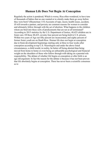 Human Life Does Not Begin At Conception
Regularly the action is pondered; Which is worse, Risa often wondered, to have tens
of thousands of babies that no one wanted or to silently make them go away before
they were born? (Shusterman 115) Accounts of rape, incest, health issues, accident,
ill will towards a partner, and poverty are common reasons for women to consider
and ultimately follow through with the act of abortion. What happens to the children
whom are bred into these sorts of predicaments that are not at all terminated?
According to 2015 statistics by the U.S. Department of Justice, 48,425 children are in
foster care. Of those 48,425, seventy four percent are being held in U.S. prisons.
Within two years of Age out fifty percent are incarcerated, and eighty percent of
former foster youth are on Death Row. Human life does not begin at conception
due to brain development beginnings starting only at three to four weeks after
conception according to top U.S. Neurologists and under the above listed
circumstances, a child would, in reality, be better off being aborted than being
moved from home to home or even being an unbearable psychological and financial
weight on the shoulders of those who follow through with taking on a parental role
responsibility. The debate of whether life begins at conception or after birth is an
age old argument. In fact the reason for the debate is because it has not been proven
that life absolutely begins at conception. There has never been a scientific consensus
as to
 