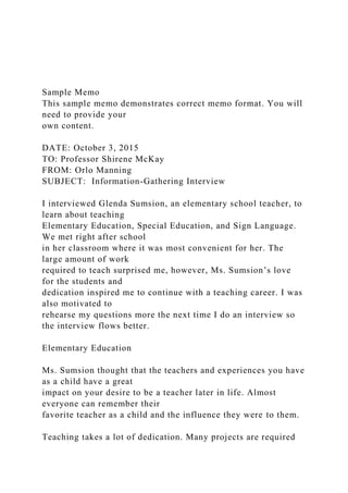 Sample Memo
This sample memo demonstrates correct memo format. You will
need to provide your
own content.
DATE: October 3, 2015
TO: Professor Shirene McKay
FROM: Orlo Manning
SUBJECT: Information-Gathering Interview
I interviewed Glenda Sumsion, an elementary school teacher, to
learn about teaching
Elementary Education, Special Education, and Sign Language.
We met right after school
in her classroom where it was most convenient for her. The
large amount of work
required to teach surprised me, however, Ms. Sumsion’s love
for the students and
dedication inspired me to continue with a teaching career. I was
also motivated to
rehearse my questions more the next time I do an interview so
the interview flows better.
Elementary Education
Ms. Sumsion thought that the teachers and experiences you have
as a child have a great
impact on your desire to be a teacher later in life. Almost
everyone can remember their
favorite teacher as a child and the influence they were to them.
Teaching takes a lot of dedication. Many projects are required
 