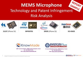 1
Copyrights © KnowMade SARL and System Plus Consulting SARL. All rights reserved.
MEMS Microphone
Technology and Patent Infringement
Risk Analysis
ICS-43432MP45DT01 SR595 (iPhone 5S)S1157 (iPhone 5S)
2405 route des Dolines, 06902 Sophia Antipolis, France
Tel: +33 489 89 16 20
Web: http://www.knowmade.com
21 rue La Nouë Bras de Fer, 44200 Nantes, France
Tel: +33 240 18 09 16
Web: http://www.systemplus.fr
 
