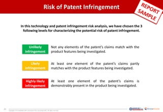 21
Copyrights © KnowMade SARL and System Plus Consulting SARL. All rights reserved.
Risk of Patent Infringement
Unlikely
infringement
Likely
infringement
Highly likely
infringement
Not any elements of the patent’s claims match with the
product features being investigated.
At least one element of the patent’s claims partly
matches with the product features being investigated.
At least one element of the patent’s claims is
demonstrably present in the product being investigated.
In this technology and patent infringement risk analysis, we have chosen the 3
following levels for characterizing the potential risk of patent infringement.
 