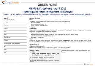 PRODUCT ORDER
€5,990
Bundle with Knowmade and/or System Plus
Consulting other related reports (contact us)
For price in dollars, please use the day’s exchange rate.
For French customer, add 20% for VAT.
All reports are delivered electronically in pdf format at payment
reception.
SHIP TO
Name (Mr/Ms/Dr/Pr):
______________________________________
Job Title:
______________________________________
Company:
______________________________________
Address:
______________________________________
City:
______________________________________
State:
______________________________________
Postcode/Zip:
______________________________________
Country:
______________________________________
VAT ID Number for EU members:
______________________________________
Tel:
______________________________________
Email:
______________________________________
Date:
______________________________________
PAYMENT METHODS
Check
To pay your invoice using a check, please mail your check to the following address:
KnowMade S.A.R.L.
2405 route des Dolines, BP 65
06902 Valbonne Sophia Antipolis
FRANCE
Bank Transfer
To pay your invoice using a bank money wire transfer please contact your bank to complete this process. Here is the
information that you will need to submit the payment:
Payee: KnowMade S.A.R.L.
Bank: Banque populaire St Laurent du Var CAP 3000 - Quartier du lac- 06700 St Laurent du Var
IBAN: FR76 1560 7000 6360 6214 5695 126
BIC/SWIFT: CCBPFRPPNCE
Paypal
In order to pay your invoice via PAYPAL, you must first register at www.paypal.com. Then you can send money to the
KnowMade S.A.R.L. by entering our E-mail address contact@knowmade.fr as the recipient and entering the invoice amount.
RETURN ORDER BY
E-mail: contact@knowmade.fr
Mail: KnowMade S.A.R.L. 2405 route des Dolines, 06902 Sophia Antipolis, FRANCE
I hereby accept Knowmade’s Terms and Conditions of Sale
Signature:
ORDER FORM
MEMS Microphone - April 2015
Technology and Patent Infringement Risk Analysis
Knowles - STMicroelectronics - OMRON - AAC Technologies - Infineon Technologies - InvenSense - Analog Devices
 